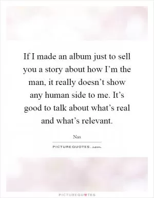 If I made an album just to sell you a story about how I’m the man, it really doesn’t show any human side to me. It’s good to talk about what’s real and what’s relevant Picture Quote #1
