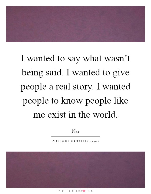 I wanted to say what wasn't being said. I wanted to give people a real story. I wanted people to know people like me exist in the world Picture Quote #1
