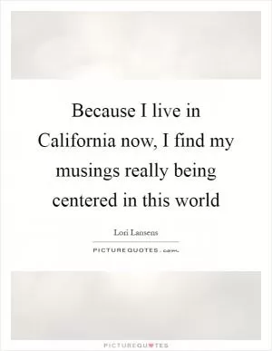 Because I live in California now, I find my musings really being centered in this world Picture Quote #1