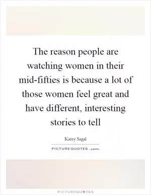 The reason people are watching women in their mid-fifties is because a lot of those women feel great and have different, interesting stories to tell Picture Quote #1