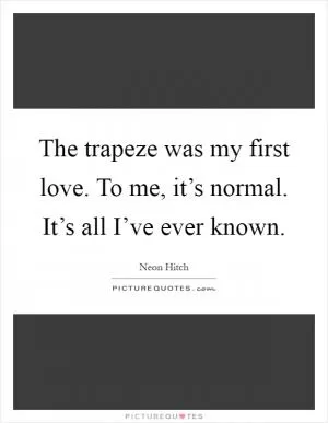 The trapeze was my first love. To me, it’s normal. It’s all I’ve ever known Picture Quote #1