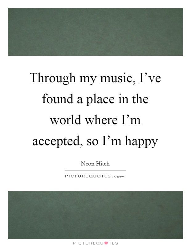 Through my music, I've found a place in the world where I'm accepted, so I'm happy Picture Quote #1