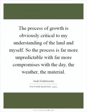 The process of growth is obviously critical to my understanding of the land and myself. So the process is far more unpredictable with far more compromises with the day, the weather, the material Picture Quote #1