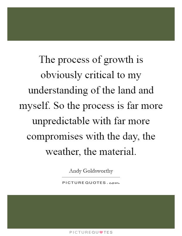 The process of growth is obviously critical to my understanding of the land and myself. So the process is far more unpredictable with far more compromises with the day, the weather, the material Picture Quote #1