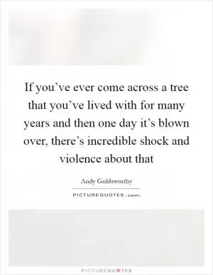 If you’ve ever come across a tree that you’ve lived with for many years and then one day it’s blown over, there’s incredible shock and violence about that Picture Quote #1