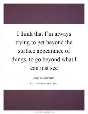 I think that I’m always trying to get beyond the surface appearance of things, to go beyond what I can just see Picture Quote #1