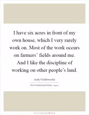 I have six acres in front of my own house, which I very rarely work on. Most of the work occurs on farmers’ fields around me. And I like the discipline of working on other people’s land Picture Quote #1