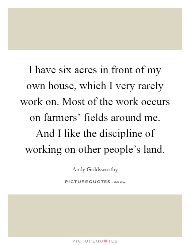 I have six acres in front of my own house, which I very rarely work on. Most of the work occurs on farmers' fields around me. And I like the discipline of working on other people's land Picture Quote #1