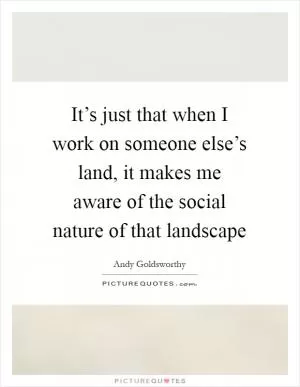 It’s just that when I work on someone else’s land, it makes me aware of the social nature of that landscape Picture Quote #1