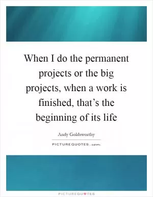 When I do the permanent projects or the big projects, when a work is finished, that’s the beginning of its life Picture Quote #1