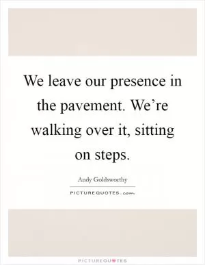 We leave our presence in the pavement. We’re walking over it, sitting on steps Picture Quote #1
