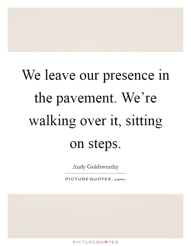 We leave our presence in the pavement. We're walking over it, sitting on steps Picture Quote #1