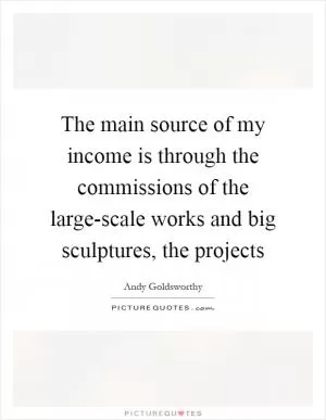 The main source of my income is through the commissions of the large-scale works and big sculptures, the projects Picture Quote #1