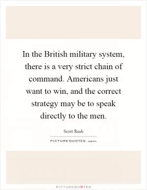 In the British military system, there is a very strict chain of command. Americans just want to win, and the correct strategy may be to speak directly to the men Picture Quote #1