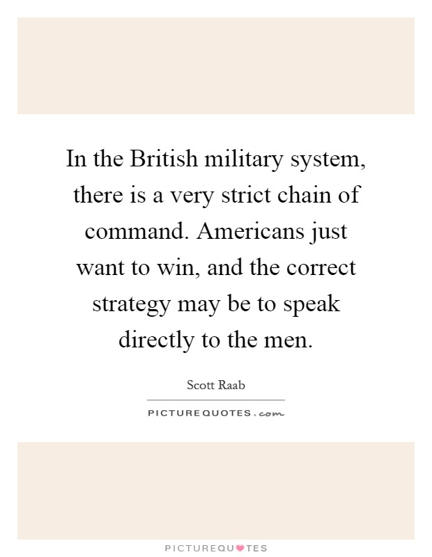 In the British military system, there is a very strict chain of command. Americans just want to win, and the correct strategy may be to speak directly to the men Picture Quote #1