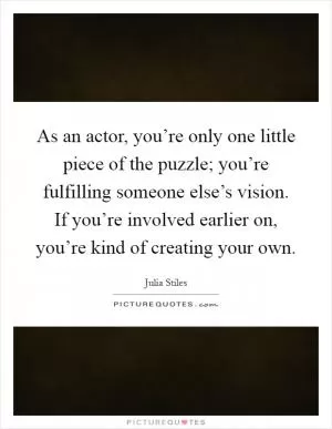 As an actor, you’re only one little piece of the puzzle; you’re fulfilling someone else’s vision. If you’re involved earlier on, you’re kind of creating your own Picture Quote #1