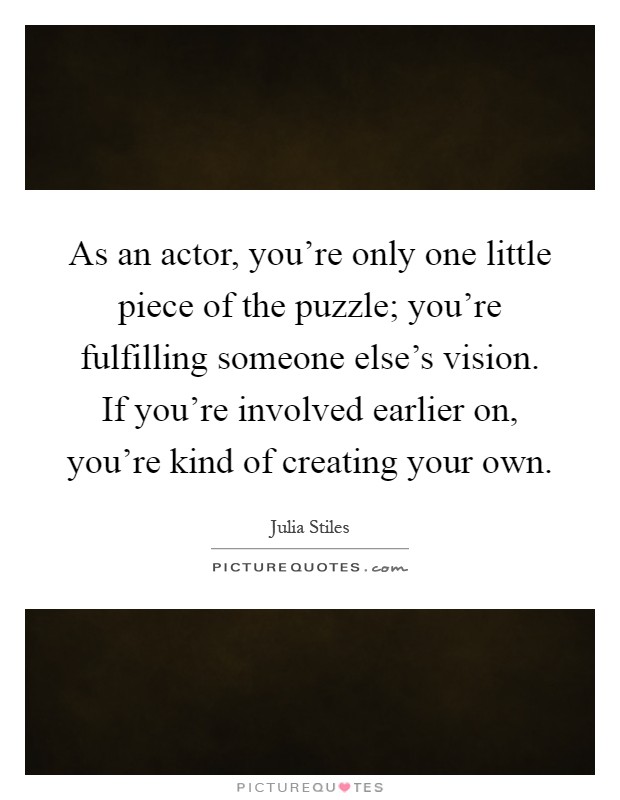 As an actor, you're only one little piece of the puzzle; you're fulfilling someone else's vision. If you're involved earlier on, you're kind of creating your own Picture Quote #1