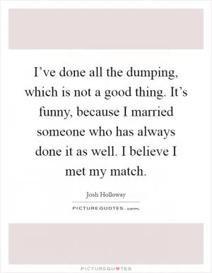 I’ve done all the dumping, which is not a good thing. It’s funny, because I married someone who has always done it as well. I believe I met my match Picture Quote #1