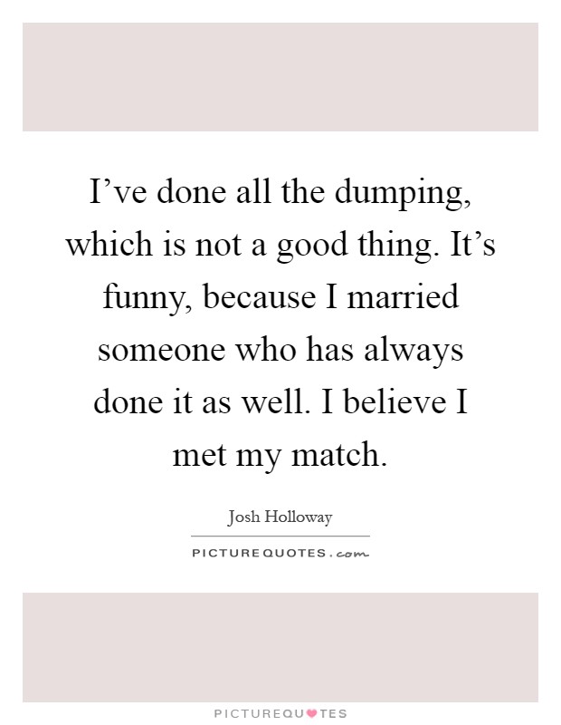 I've done all the dumping, which is not a good thing. It's funny, because I married someone who has always done it as well. I believe I met my match Picture Quote #1