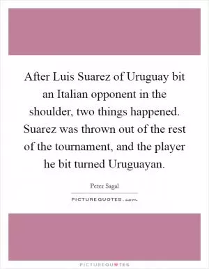 After Luis Suarez of Uruguay bit an Italian opponent in the shoulder, two things happened. Suarez was thrown out of the rest of the tournament, and the player he bit turned Uruguayan Picture Quote #1