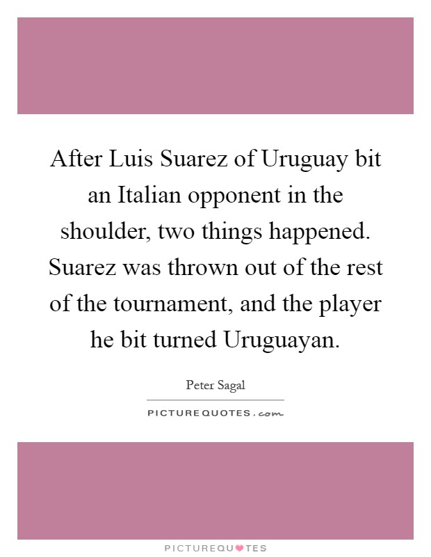 After Luis Suarez of Uruguay bit an Italian opponent in the shoulder, two things happened. Suarez was thrown out of the rest of the tournament, and the player he bit turned Uruguayan Picture Quote #1