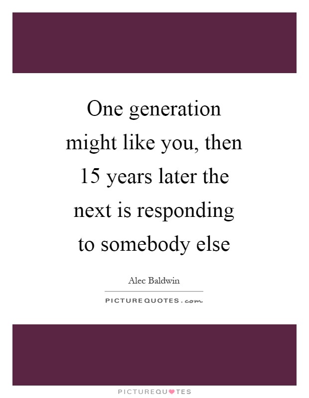 One generation might like you, then 15 years later the next is responding to somebody else Picture Quote #1