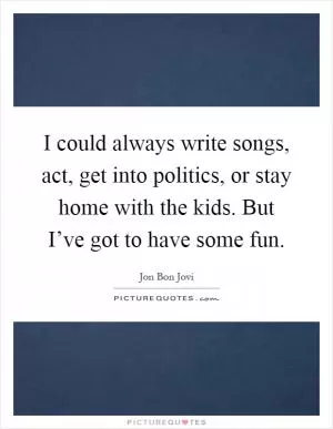 I could always write songs, act, get into politics, or stay home with the kids. But I’ve got to have some fun Picture Quote #1