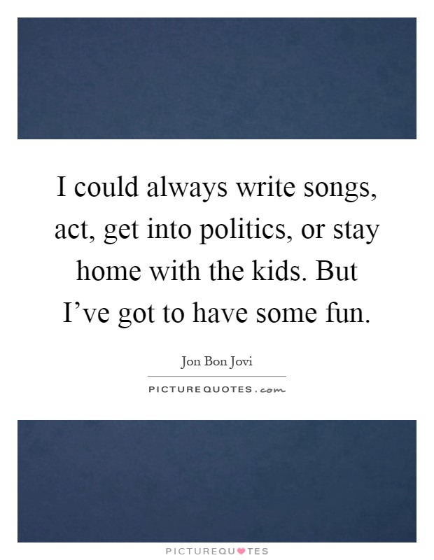 I could always write songs, act, get into politics, or stay home with the kids. But I've got to have some fun Picture Quote #1