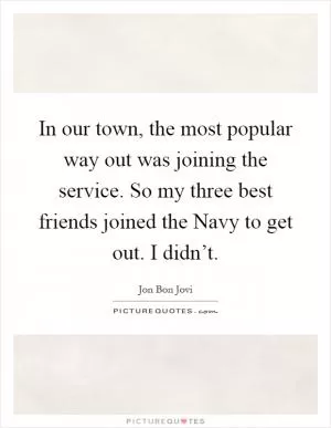 In our town, the most popular way out was joining the service. So my three best friends joined the Navy to get out. I didn’t Picture Quote #1