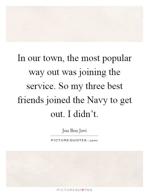 In our town, the most popular way out was joining the service. So my three best friends joined the Navy to get out. I didn't Picture Quote #1