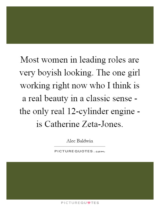 Most women in leading roles are very boyish looking. The one girl working right now who I think is a real beauty in a classic sense - the only real 12-cylinder engine - is Catherine Zeta-Jones Picture Quote #1