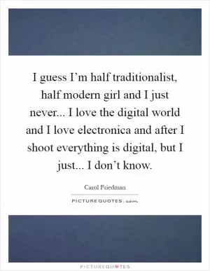 I guess I’m half traditionalist, half modern girl and I just never... I love the digital world and I love electronica and after I shoot everything is digital, but I just... I don’t know Picture Quote #1