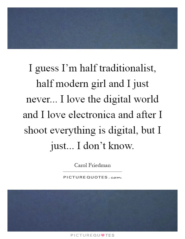 I guess I'm half traditionalist, half modern girl and I just never... I love the digital world and I love electronica and after I shoot everything is digital, but I just... I don't know Picture Quote #1