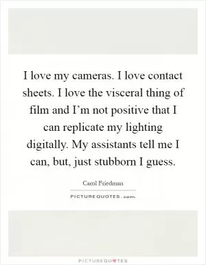 I love my cameras. I love contact sheets. I love the visceral thing of film and I’m not positive that I can replicate my lighting digitally. My assistants tell me I can, but, just stubborn I guess Picture Quote #1