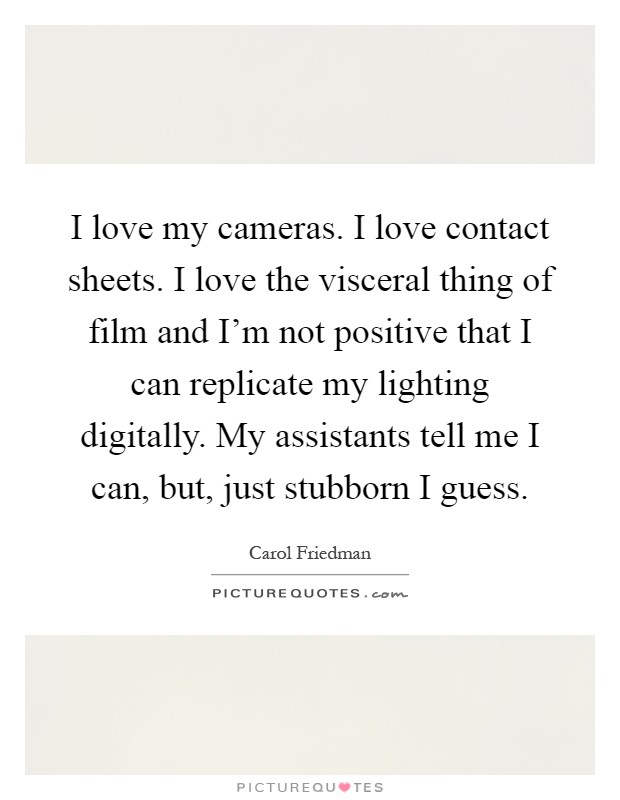 I love my cameras. I love contact sheets. I love the visceral thing of film and I'm not positive that I can replicate my lighting digitally. My assistants tell me I can, but, just stubborn I guess Picture Quote #1