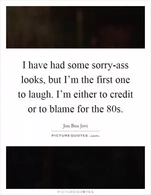 I have had some sorry-ass looks, but I’m the first one to laugh. I’m either to credit or to blame for the  80s Picture Quote #1