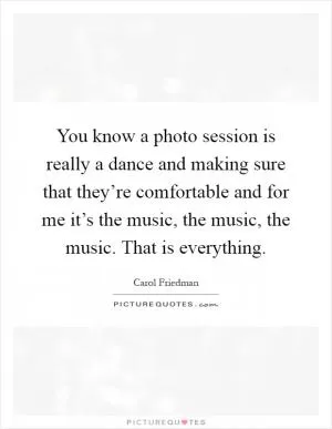 You know a photo session is really a dance and making sure that they’re comfortable and for me it’s the music, the music, the music. That is everything Picture Quote #1