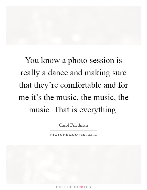 You know a photo session is really a dance and making sure that they're comfortable and for me it's the music, the music, the music. That is everything Picture Quote #1