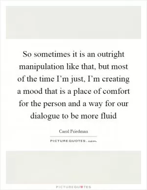 So sometimes it is an outright manipulation like that, but most of the time I’m just, I’m creating a mood that is a place of comfort for the person and a way for our dialogue to be more fluid Picture Quote #1