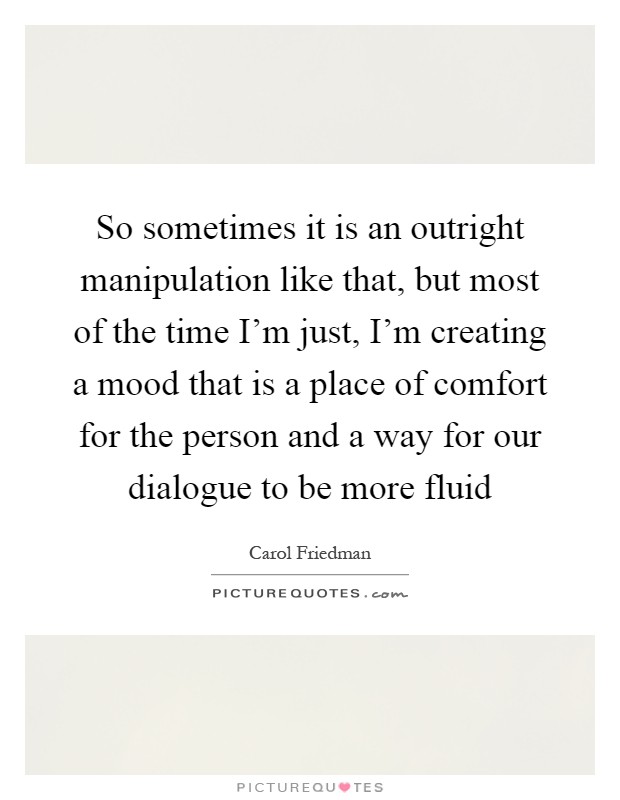 So sometimes it is an outright manipulation like that, but most of the time I'm just, I'm creating a mood that is a place of comfort for the person and a way for our dialogue to be more fluid Picture Quote #1
