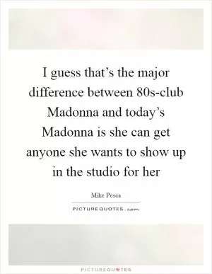I guess that’s the major difference between  80s-club Madonna and today’s Madonna is she can get anyone she wants to show up in the studio for her Picture Quote #1