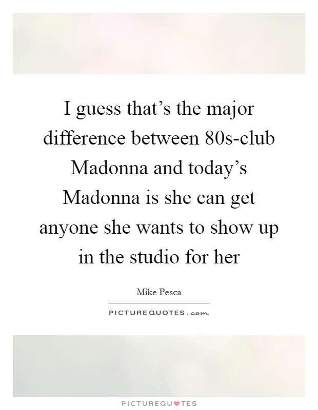 I guess that's the major difference between  80s-club Madonna and today's Madonna is she can get anyone she wants to show up in the studio for her Picture Quote #1