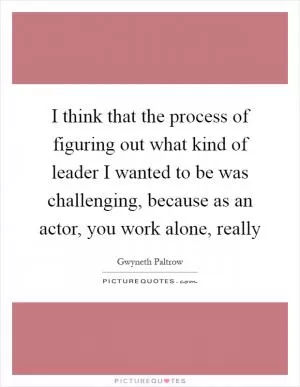 I think that the process of figuring out what kind of leader I wanted to be was challenging, because as an actor, you work alone, really Picture Quote #1