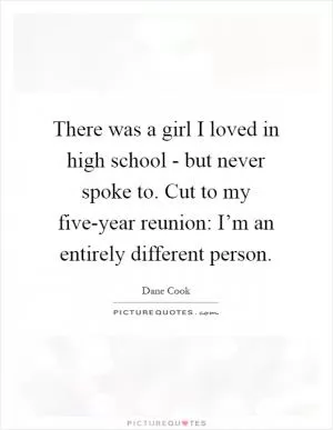 There was a girl I loved in high school - but never spoke to. Cut to my five-year reunion: I’m an entirely different person Picture Quote #1