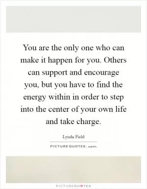 You are the only one who can make it happen for you. Others can support and encourage you, but you have to find the energy within in order to step into the center of your own life and take charge Picture Quote #1