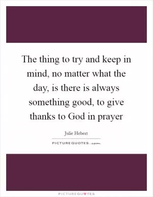The thing to try and keep in mind, no matter what the day, is there is always something good, to give thanks to God in prayer Picture Quote #1