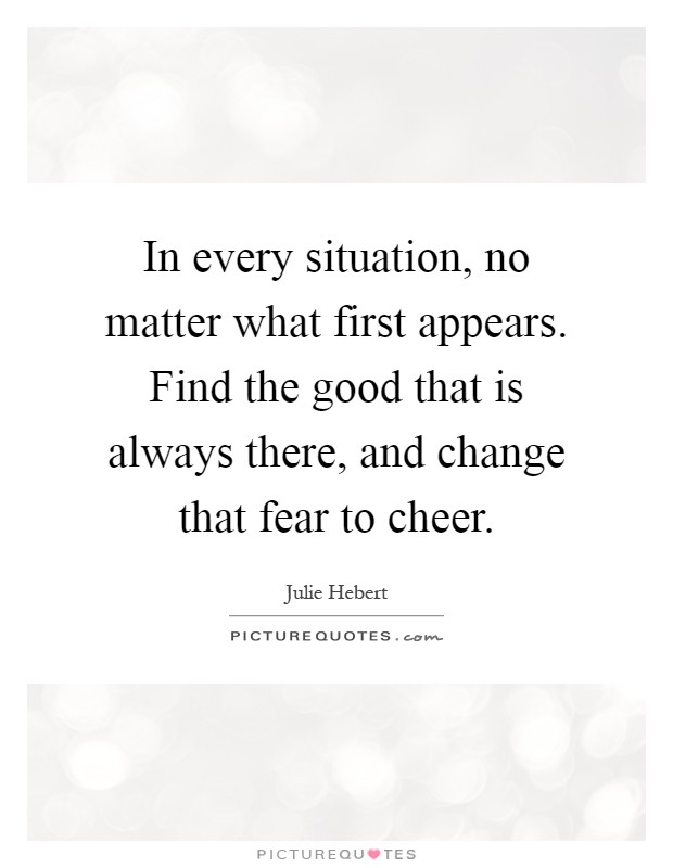 In every situation, no matter what first appears. Find the good that is always there, and change that fear to cheer Picture Quote #1