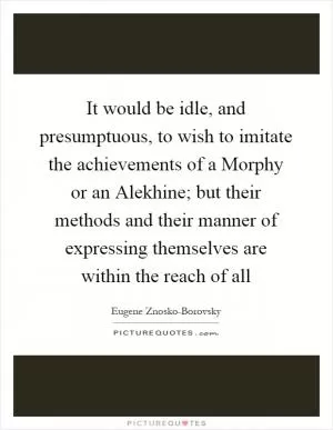 It would be idle, and presumptuous, to wish to imitate the achievements of a Morphy or an Alekhine; but their methods and their manner of expressing themselves are within the reach of all Picture Quote #1