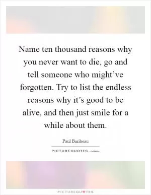 Name ten thousand reasons why you never want to die, go and tell someone who might’ve forgotten. Try to list the endless reasons why it’s good to be alive, and then just smile for a while about them Picture Quote #1