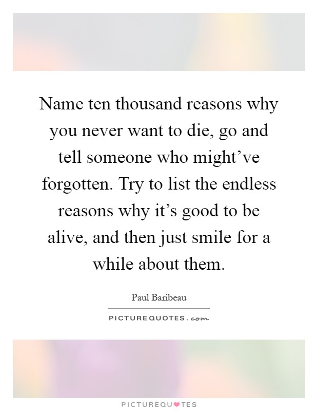 Name ten thousand reasons why you never want to die, go and tell someone who might've forgotten. Try to list the endless reasons why it's good to be alive, and then just smile for a while about them Picture Quote #1